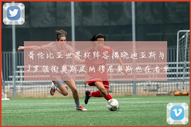 哥伦比亚世界杯阵容揭晓迪亚斯与J罗领衔奥斯皮纳穆尼奥斯也在名单中