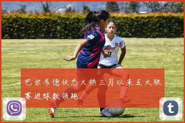 巴尔韦德状态火热三月以来五大联赛进球数领跑