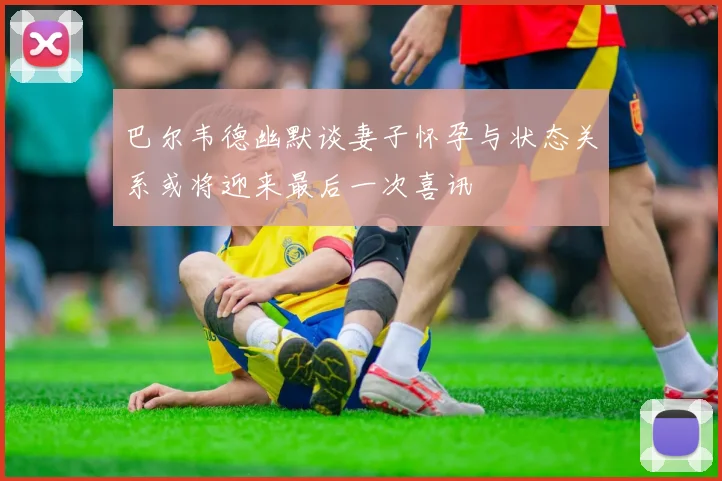 巴尔韦德幽默谈妻子怀孕与状态关系或将迎来最后一次喜讯