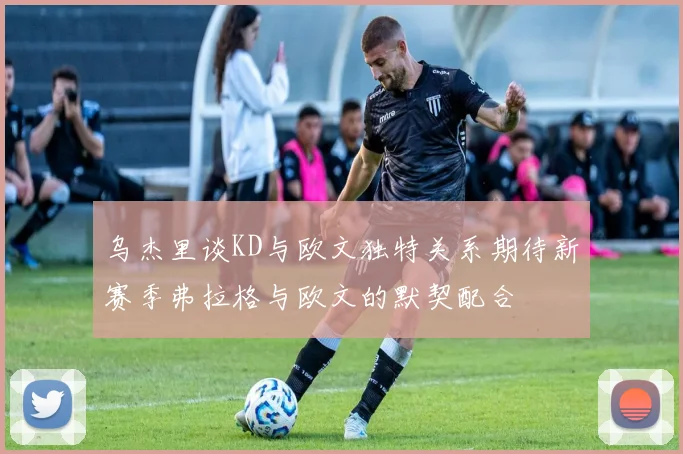 乌杰里谈KD与欧文独特关系期待新赛季弗拉格与欧文的默契配合
