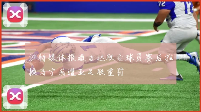 沙特媒体报道吉达联合球员赛后推搡马宁或遭亚足联重罚