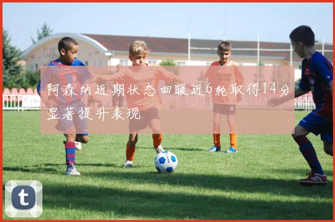 阿森纳近期状态回暖近6轮取得14分显著提升表现