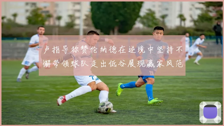 卢指导称赞伦纳德在逆境中坚持不懈带领球队走出低谷展现赢家风范