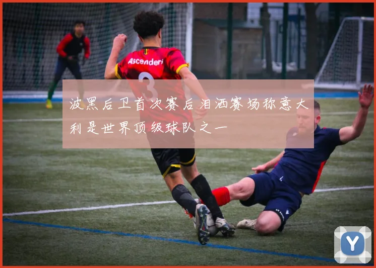 波黑后卫首次赛后泪洒赛场称意大利是世界顶级球队之一