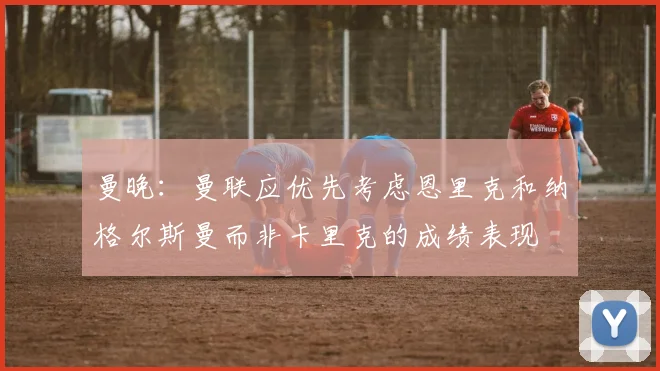 曼晚：曼联应优先考虑恩里克和纳格尔斯曼而非卡里克的成绩表现