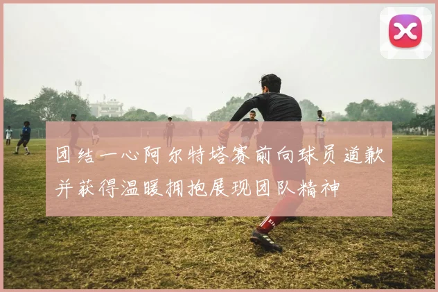 团结一心阿尔特塔赛前向球员道歉并获得温暖拥抱展现团队精神
