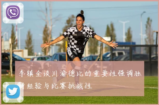 李镇全谈川渝德比的重要性强调独特经验与比赛挑战性