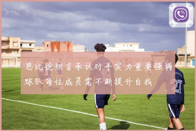 恩比德坦言承认对手实力重要强调球队每位成员需不断提升自我