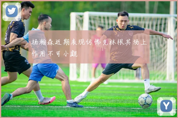 杨瀚森近期表现仿佛克林根其场上作用不可小觑