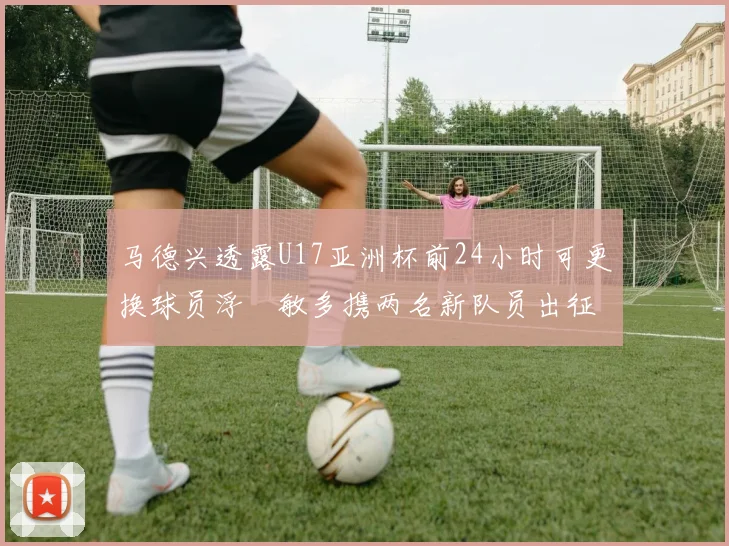 马德兴透露U17亚洲杯前24小时可更换球员浮嶋敏多携两名新队员出征