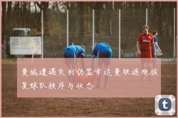 曼城遭遇失利仍显幸运曼联逐渐恢复球队秩序与状态