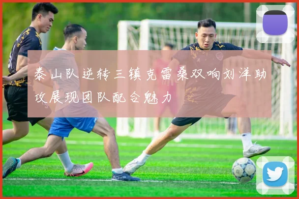 泰山队逆转三镇克雷桑双响刘洋助攻展现团队配合魅力