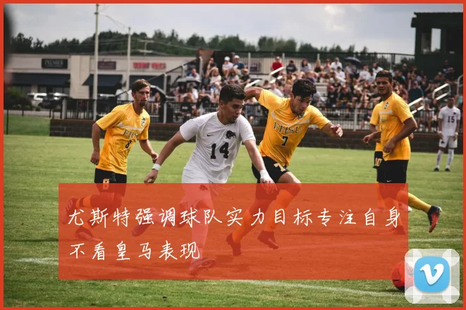 尤斯特强调球队实力目标专注自身不看皇马表现