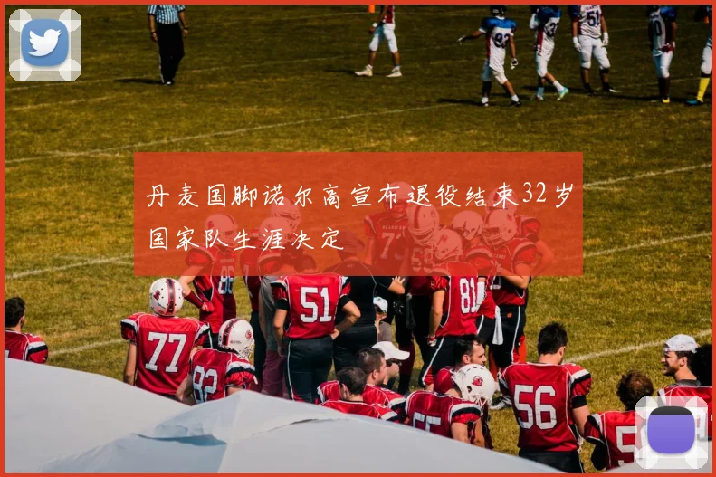 丹麦国脚诺尔高宣布退役结束32岁国家队生涯决定