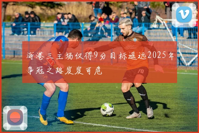 海港三主场仅得9分目标遥远2025年争冠之路岌岌可危