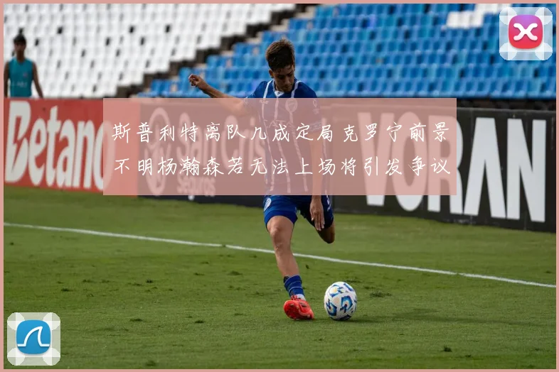 斯普利特离队几成定局克罗宁前景不明杨瀚森若无法上场将引发争议