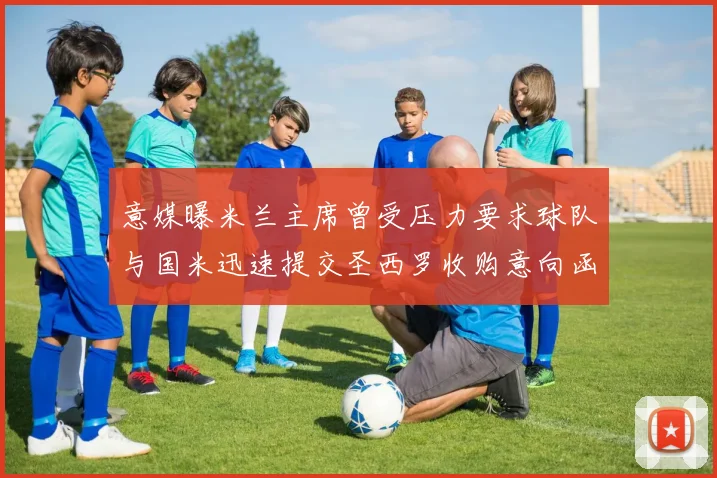 意媒曝米兰主席曾受压力要求球队与国米迅速提交圣西罗收购意向函