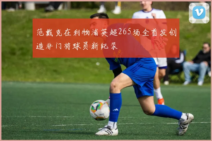 范戴克在利物浦英超265场全首发创造非门将球员新纪录