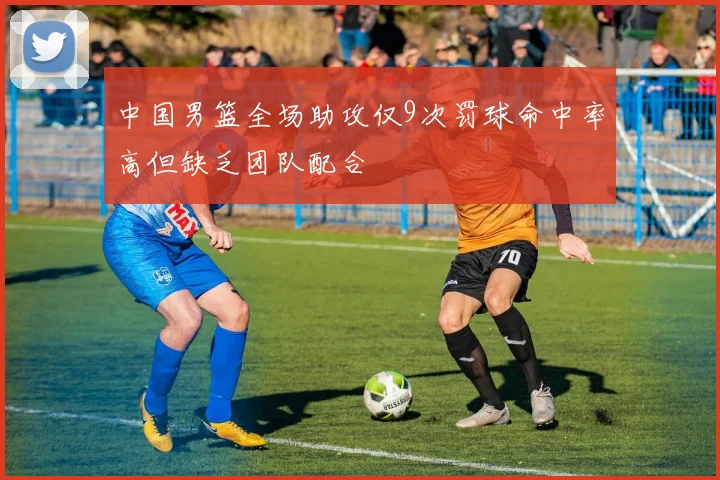 中国男篮全场助攻仅9次罚球命中率高但缺乏团队配合